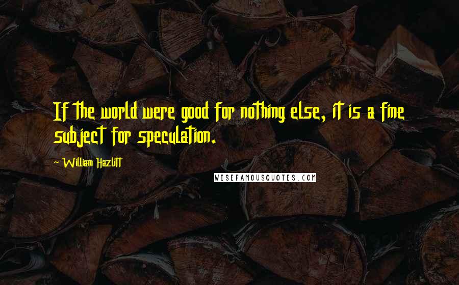 William Hazlitt Quotes: If the world were good for nothing else, it is a fine subject for speculation.