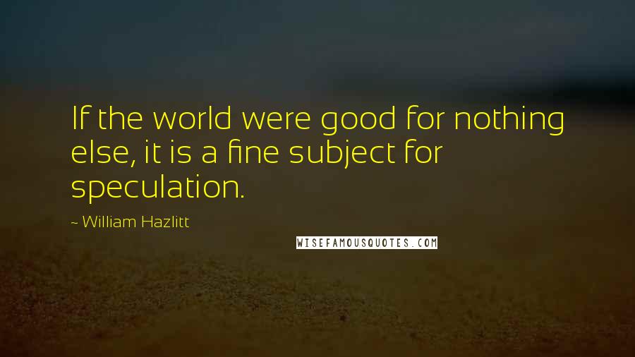 William Hazlitt Quotes: If the world were good for nothing else, it is a fine subject for speculation.