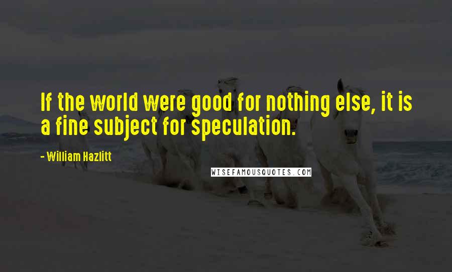 William Hazlitt Quotes: If the world were good for nothing else, it is a fine subject for speculation.