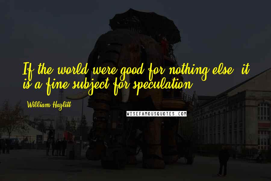 William Hazlitt Quotes: If the world were good for nothing else, it is a fine subject for speculation.
