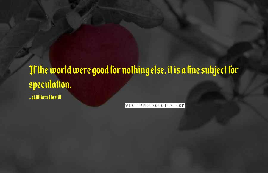 William Hazlitt Quotes: If the world were good for nothing else, it is a fine subject for speculation.