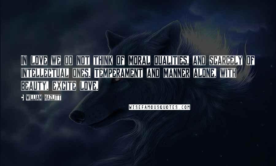 William Hazlitt Quotes: In love we do not think of moral qualities, and scarcely of intellectual ones. Temperament and manner alone, with beauty, excite love.