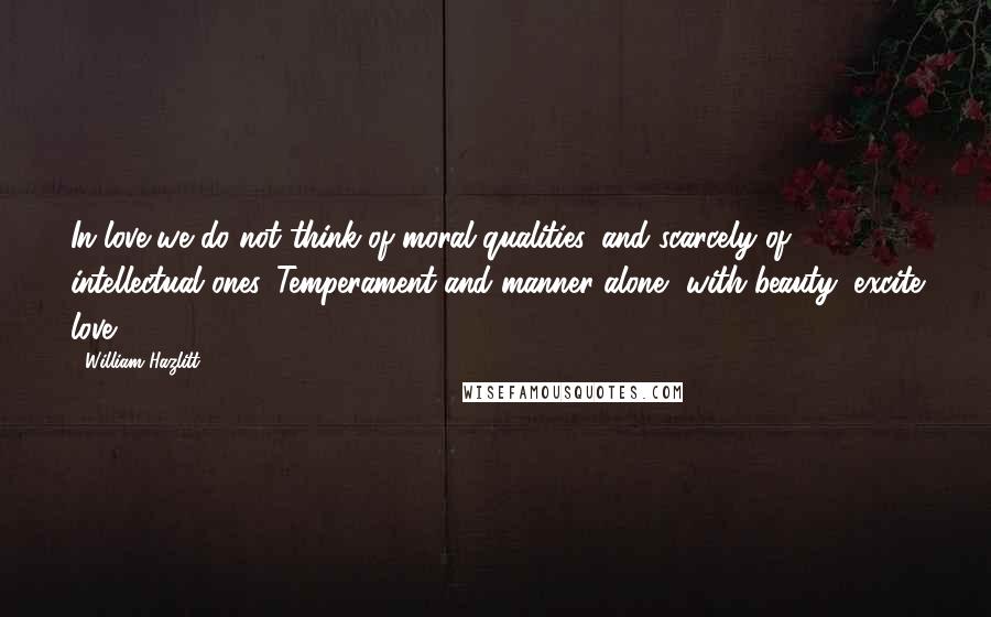 William Hazlitt Quotes: In love we do not think of moral qualities, and scarcely of intellectual ones. Temperament and manner alone, with beauty, excite love.