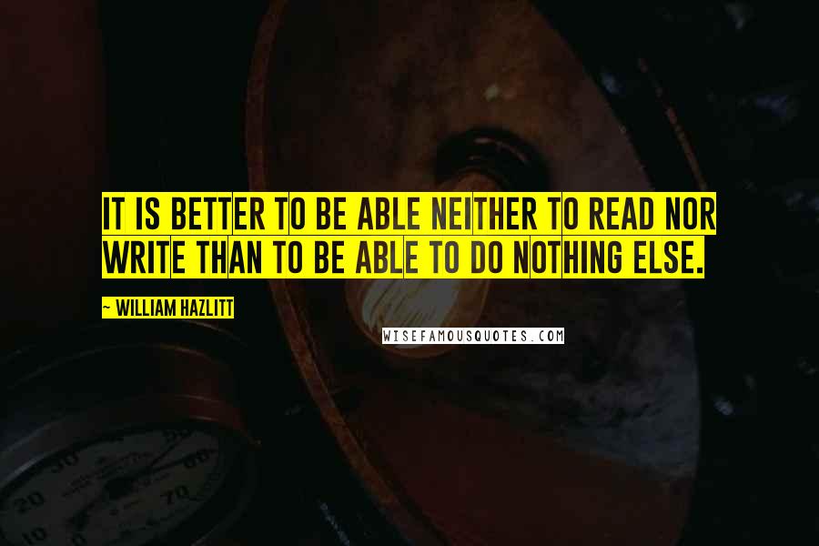 William Hazlitt Quotes: It is better to be able neither to read nor write than to be able to do nothing else.