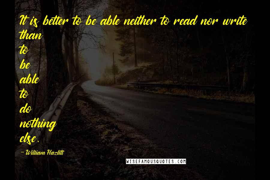 William Hazlitt Quotes: It is better to be able neither to read nor write than to be able to do nothing else.