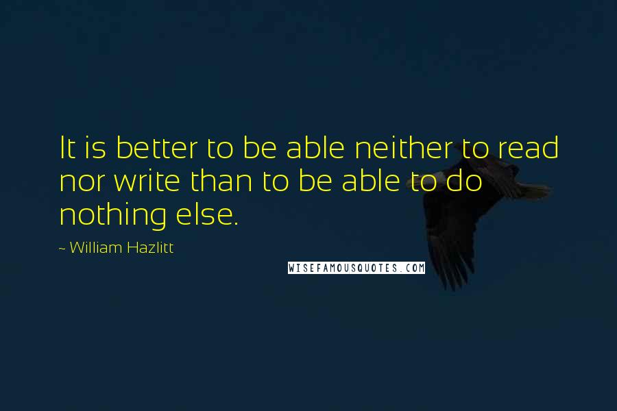 William Hazlitt Quotes: It is better to be able neither to read nor write than to be able to do nothing else.