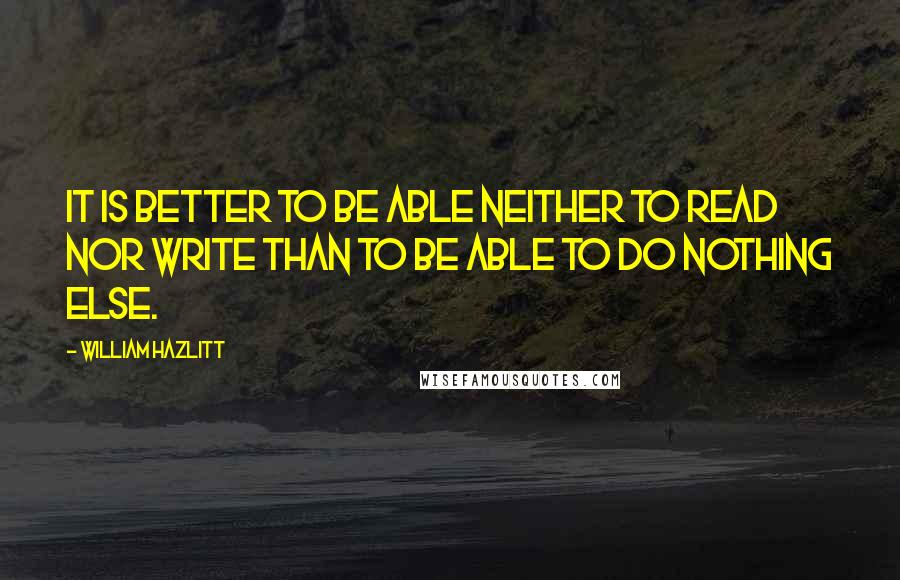 William Hazlitt Quotes: It is better to be able neither to read nor write than to be able to do nothing else.