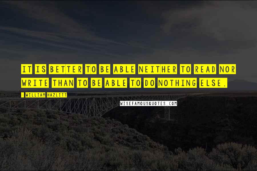 William Hazlitt Quotes: It is better to be able neither to read nor write than to be able to do nothing else.