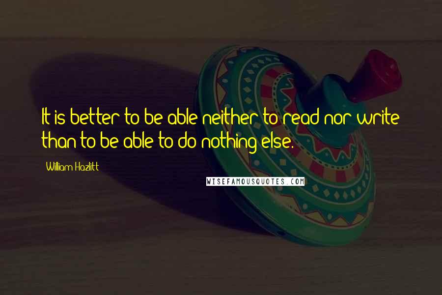 William Hazlitt Quotes: It is better to be able neither to read nor write than to be able to do nothing else.