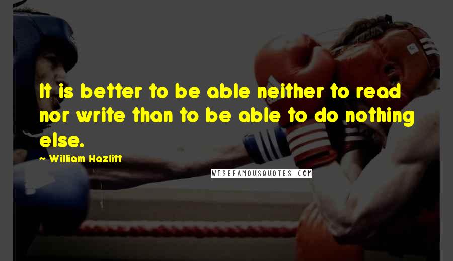 William Hazlitt Quotes: It is better to be able neither to read nor write than to be able to do nothing else.