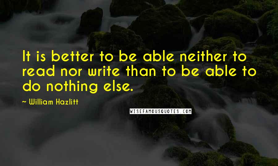 William Hazlitt Quotes: It is better to be able neither to read nor write than to be able to do nothing else.