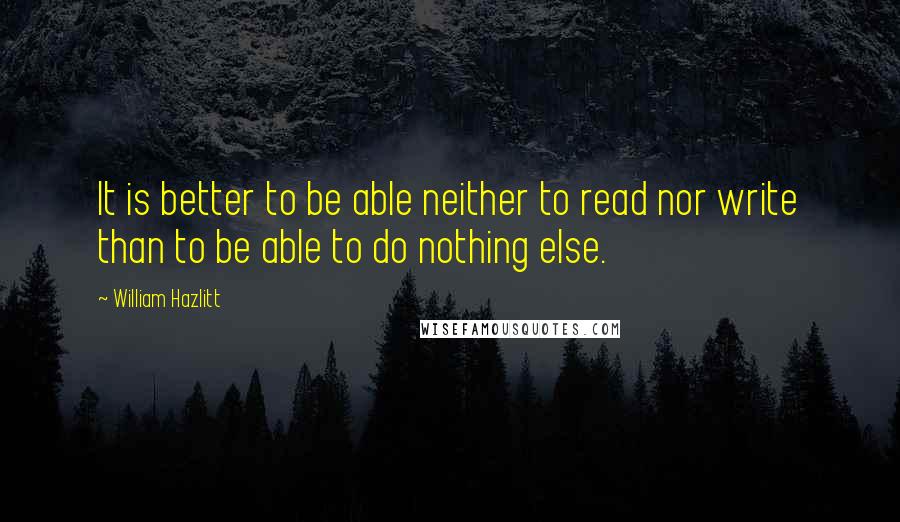 William Hazlitt Quotes: It is better to be able neither to read nor write than to be able to do nothing else.