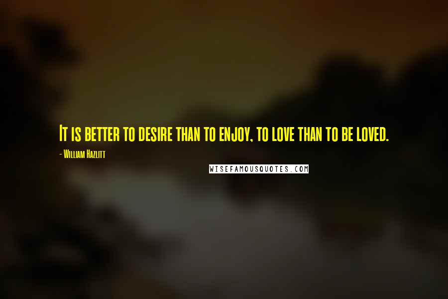 William Hazlitt Quotes: It is better to desire than to enjoy, to love than to be loved.