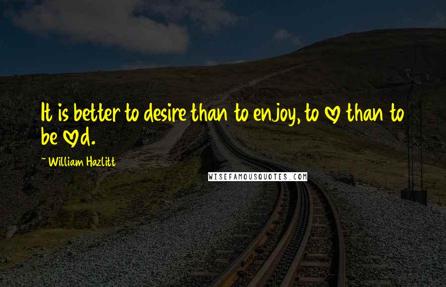 William Hazlitt Quotes: It is better to desire than to enjoy, to love than to be loved.