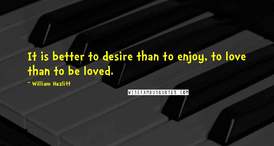 William Hazlitt Quotes: It is better to desire than to enjoy, to love than to be loved.