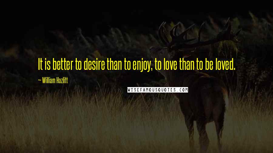 William Hazlitt Quotes: It is better to desire than to enjoy, to love than to be loved.