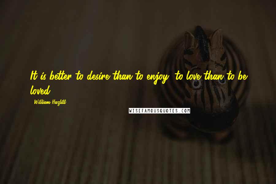 William Hazlitt Quotes: It is better to desire than to enjoy, to love than to be loved.