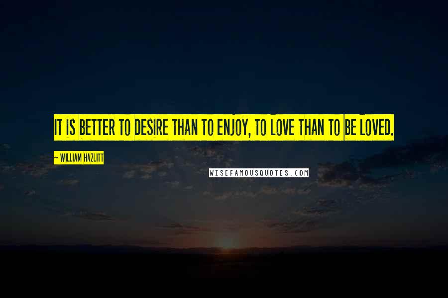 William Hazlitt Quotes: It is better to desire than to enjoy, to love than to be loved.