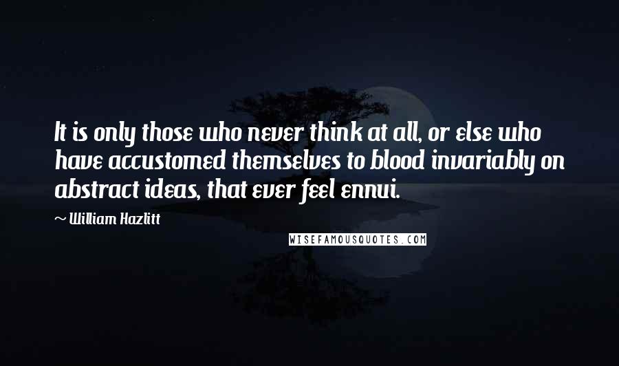 William Hazlitt Quotes: It is only those who never think at all, or else who have accustomed themselves to blood invariably on abstract ideas, that ever feel ennui.