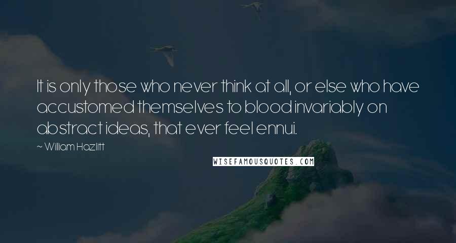 William Hazlitt Quotes: It is only those who never think at all, or else who have accustomed themselves to blood invariably on abstract ideas, that ever feel ennui.