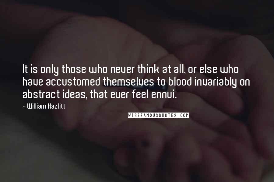 William Hazlitt Quotes: It is only those who never think at all, or else who have accustomed themselves to blood invariably on abstract ideas, that ever feel ennui.