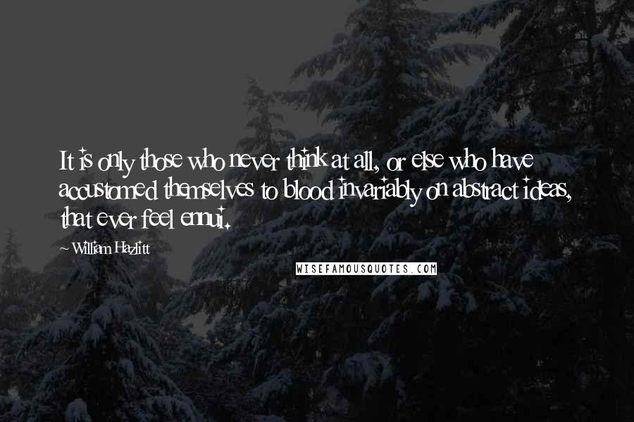 William Hazlitt Quotes: It is only those who never think at all, or else who have accustomed themselves to blood invariably on abstract ideas, that ever feel ennui.