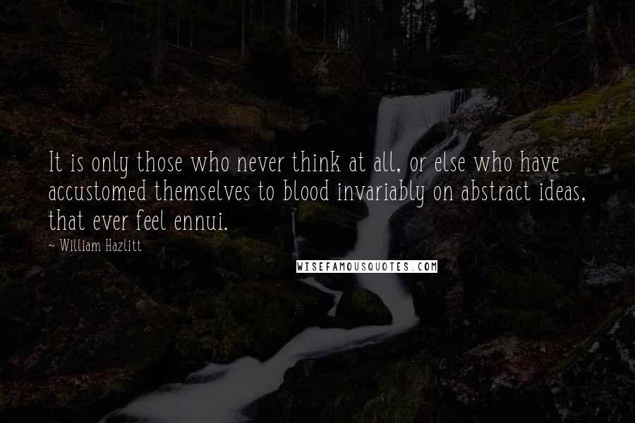 William Hazlitt Quotes: It is only those who never think at all, or else who have accustomed themselves to blood invariably on abstract ideas, that ever feel ennui.