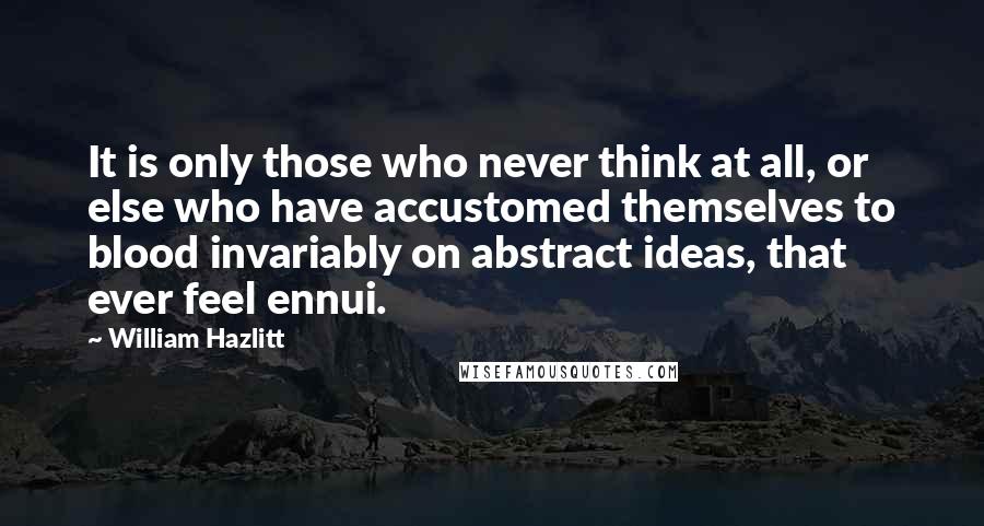 William Hazlitt Quotes: It is only those who never think at all, or else who have accustomed themselves to blood invariably on abstract ideas, that ever feel ennui.