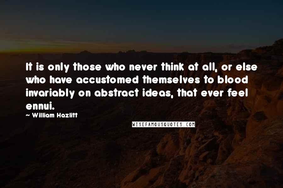 William Hazlitt Quotes: It is only those who never think at all, or else who have accustomed themselves to blood invariably on abstract ideas, that ever feel ennui.