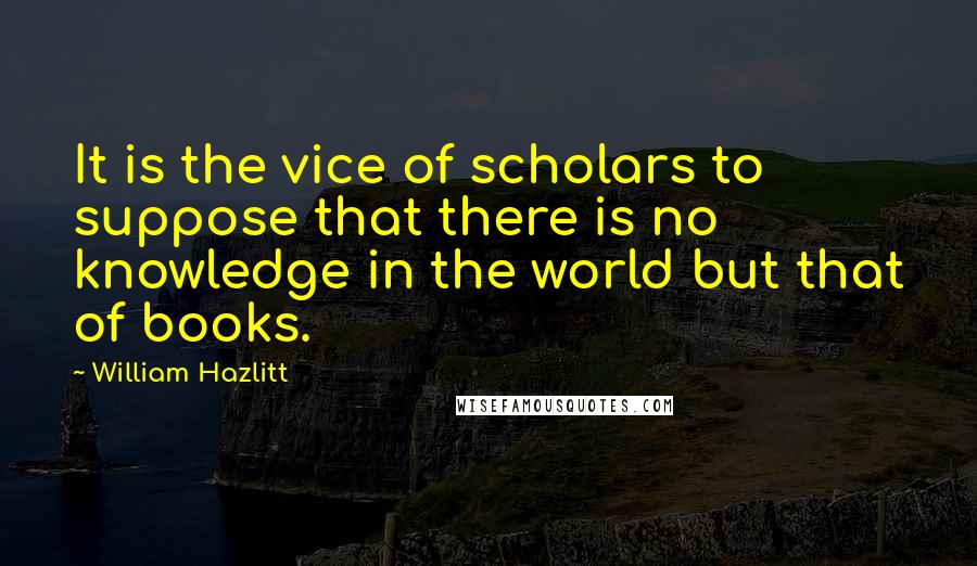 William Hazlitt Quotes: It is the vice of scholars to suppose that there is no knowledge in the world but that of books.