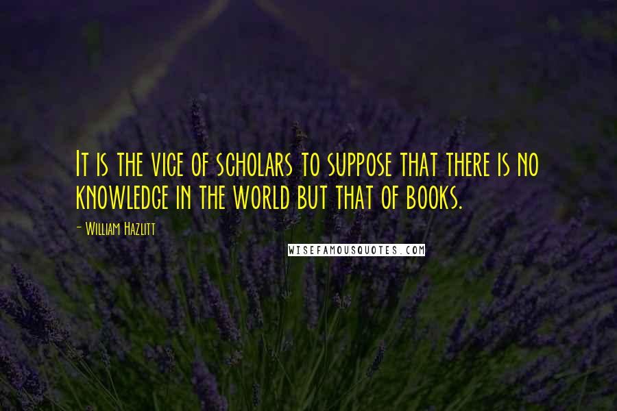 William Hazlitt Quotes: It is the vice of scholars to suppose that there is no knowledge in the world but that of books.