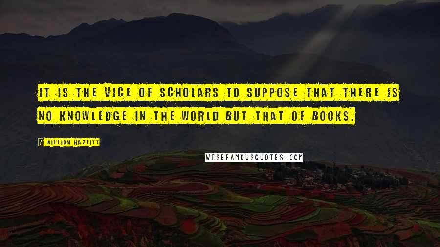 William Hazlitt Quotes: It is the vice of scholars to suppose that there is no knowledge in the world but that of books.