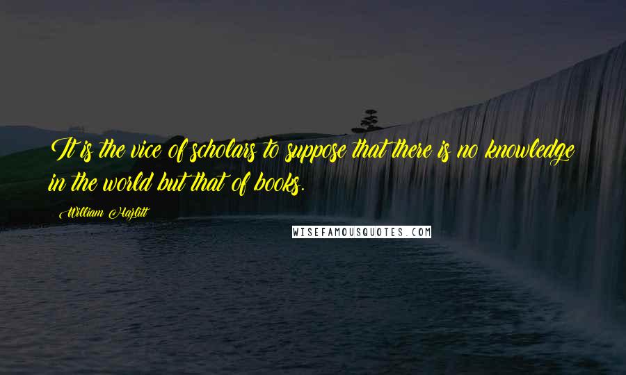 William Hazlitt Quotes: It is the vice of scholars to suppose that there is no knowledge in the world but that of books.