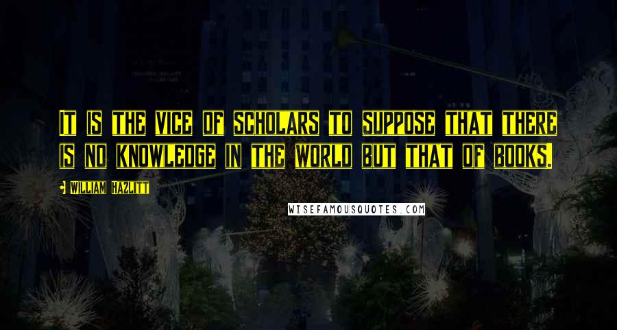 William Hazlitt Quotes: It is the vice of scholars to suppose that there is no knowledge in the world but that of books.