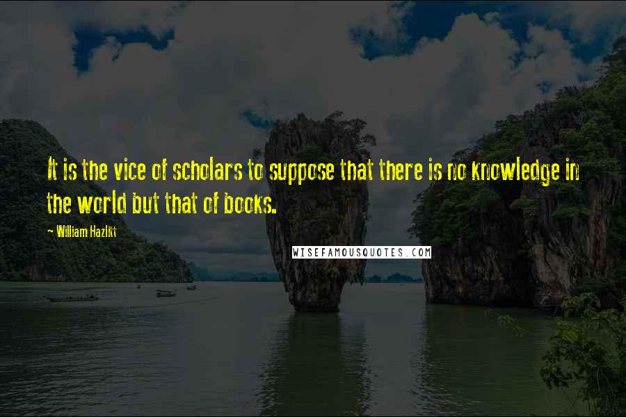 William Hazlitt Quotes: It is the vice of scholars to suppose that there is no knowledge in the world but that of books.
