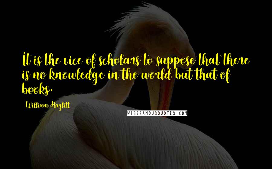 William Hazlitt Quotes: It is the vice of scholars to suppose that there is no knowledge in the world but that of books.