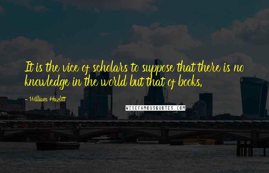 William Hazlitt Quotes: It is the vice of scholars to suppose that there is no knowledge in the world but that of books.