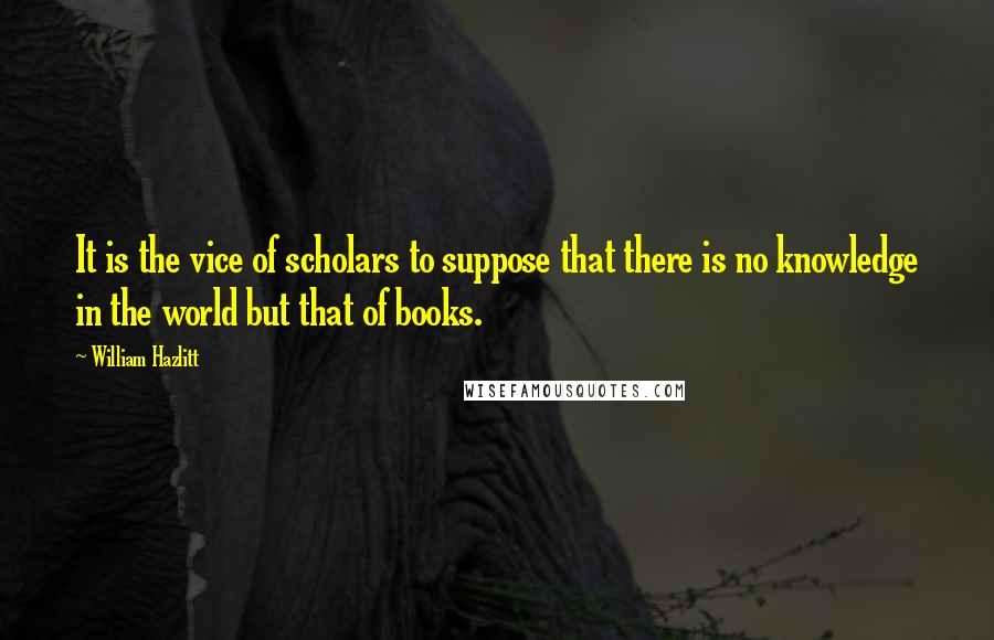 William Hazlitt Quotes: It is the vice of scholars to suppose that there is no knowledge in the world but that of books.