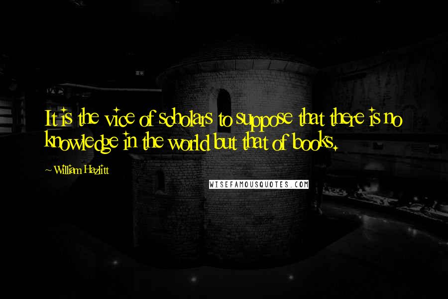 William Hazlitt Quotes: It is the vice of scholars to suppose that there is no knowledge in the world but that of books.