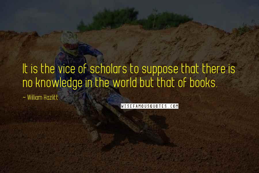 William Hazlitt Quotes: It is the vice of scholars to suppose that there is no knowledge in the world but that of books.