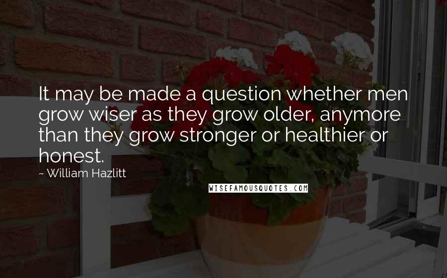 William Hazlitt Quotes: It may be made a question whether men grow wiser as they grow older, anymore than they grow stronger or healthier or honest.