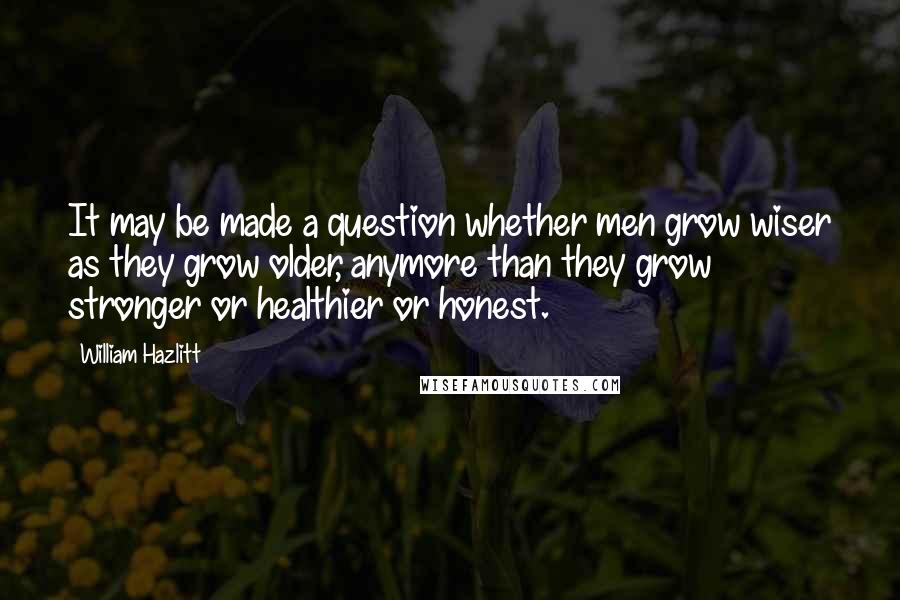 William Hazlitt Quotes: It may be made a question whether men grow wiser as they grow older, anymore than they grow stronger or healthier or honest.