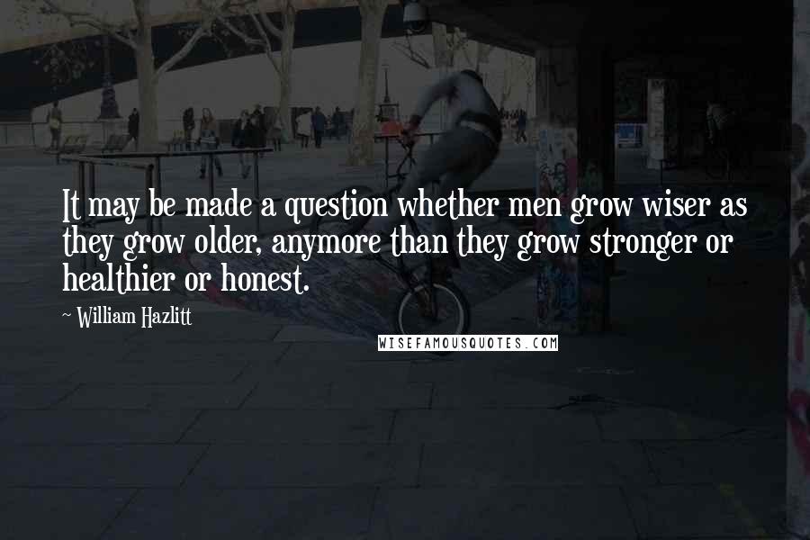 William Hazlitt Quotes: It may be made a question whether men grow wiser as they grow older, anymore than they grow stronger or healthier or honest.