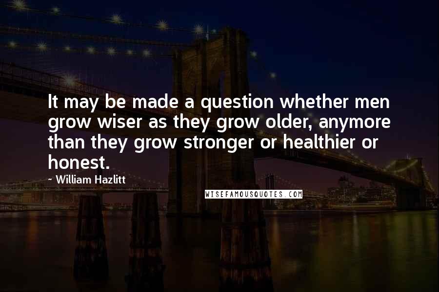 William Hazlitt Quotes: It may be made a question whether men grow wiser as they grow older, anymore than they grow stronger or healthier or honest.