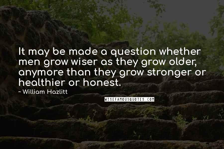 William Hazlitt Quotes: It may be made a question whether men grow wiser as they grow older, anymore than they grow stronger or healthier or honest.