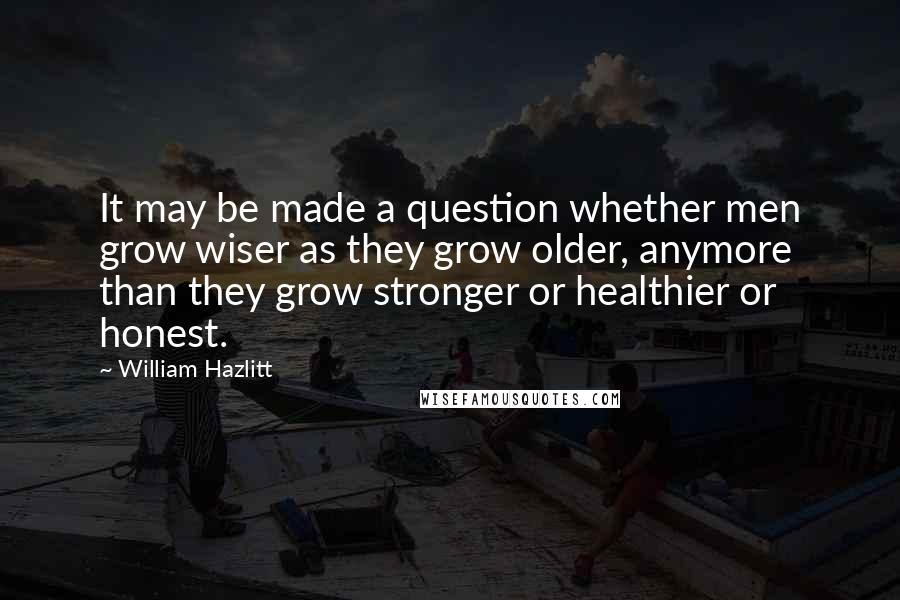 William Hazlitt Quotes: It may be made a question whether men grow wiser as they grow older, anymore than they grow stronger or healthier or honest.