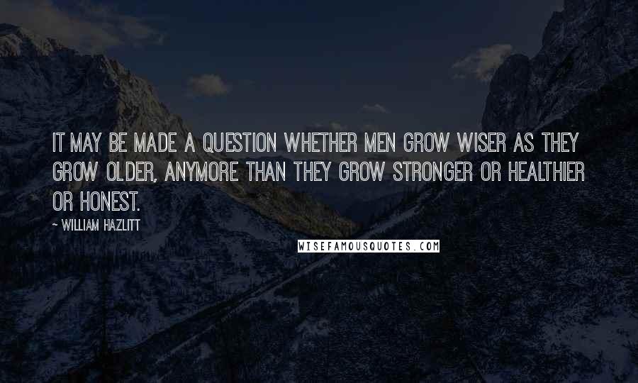 William Hazlitt Quotes: It may be made a question whether men grow wiser as they grow older, anymore than they grow stronger or healthier or honest.