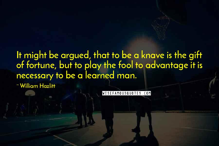 William Hazlitt Quotes: It might be argued, that to be a knave is the gift of fortune, but to play the fool to advantage it is necessary to be a learned man.