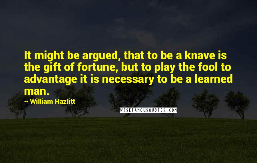 William Hazlitt Quotes: It might be argued, that to be a knave is the gift of fortune, but to play the fool to advantage it is necessary to be a learned man.