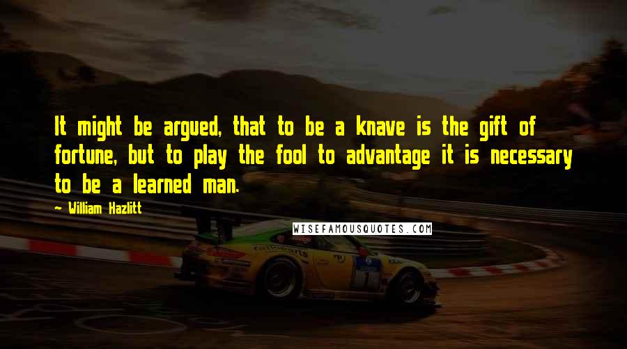 William Hazlitt Quotes: It might be argued, that to be a knave is the gift of fortune, but to play the fool to advantage it is necessary to be a learned man.